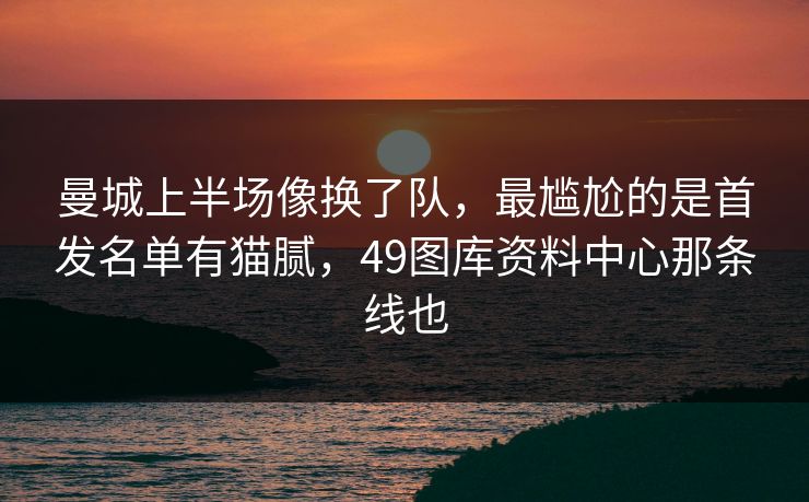 曼城上半场像换了队，最尴尬的是首发名单有猫腻，49图库资料中心那条线也