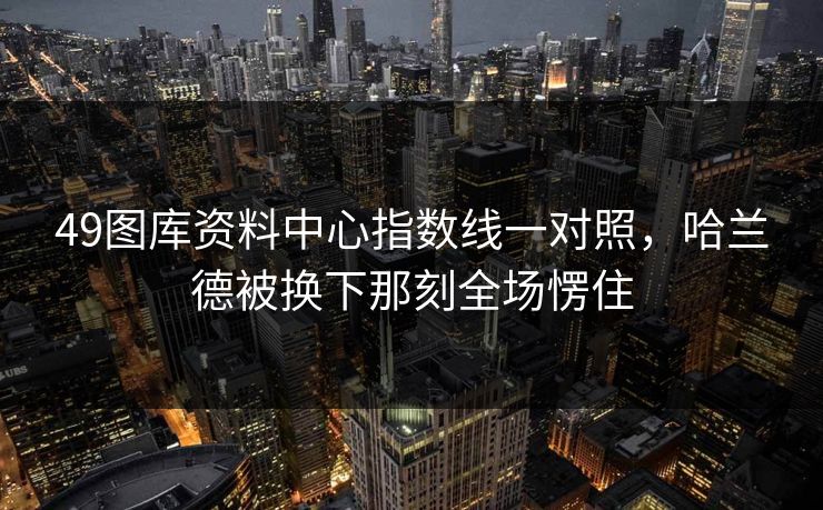 49图库资料中心指数线一对照，哈兰德被换下那刻全场愣住
