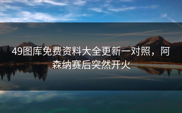 49图库免费资料大全更新一对照，阿森纳赛后突然开火
