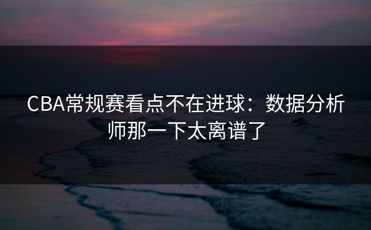 CBA常规赛看点不在进球：数据分析师那一下太离谱了