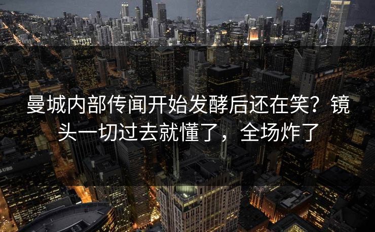 曼城内部传闻开始发酵后还在笑？镜头一切过去就懂了，全场炸了