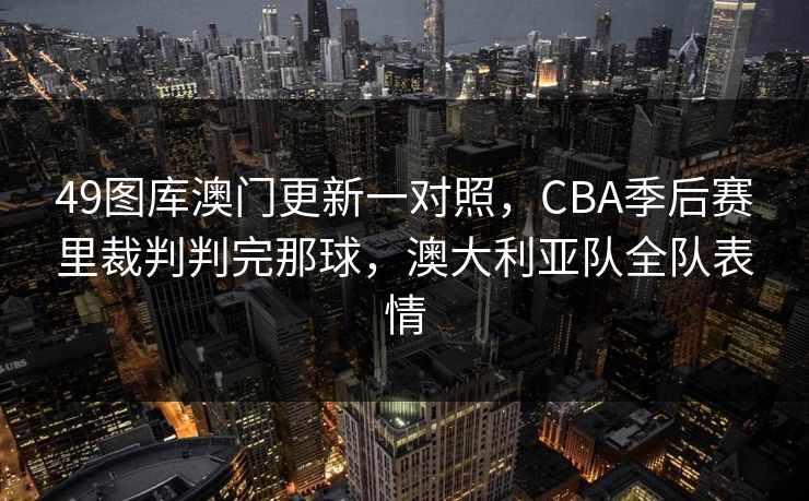 49图库澳门更新一对照，CBA季后赛里裁判判完那球，澳大利亚队全队表情