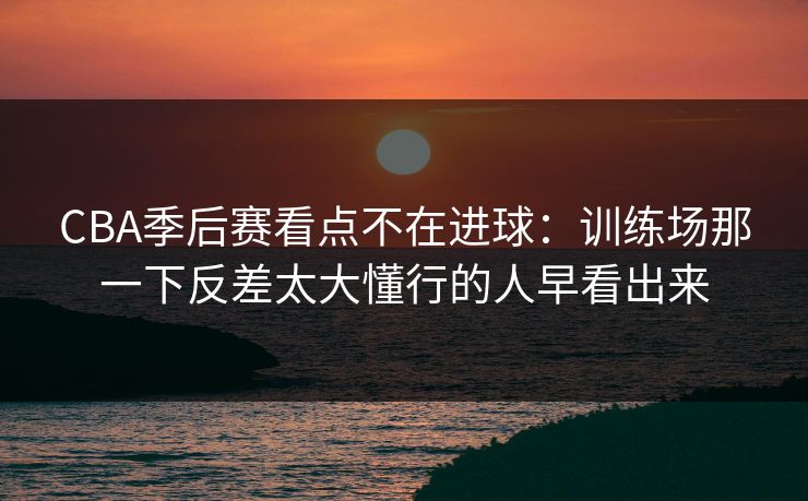 CBA季后赛看点不在进球：训练场那一下反差太大懂行的人早看出来  第1张