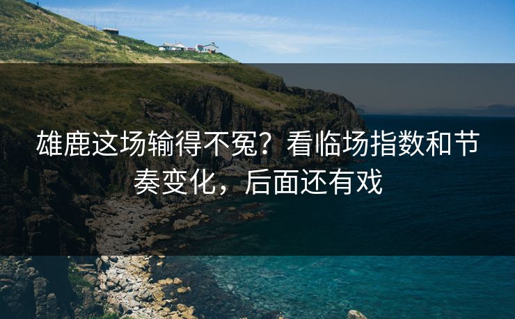 雄鹿这场输得不冤？看临场指数和节奏变化，后面还有戏