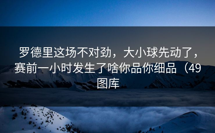 罗德里这场不对劲，大小球先动了，赛前一小时发生了啥你品你细品（49图库