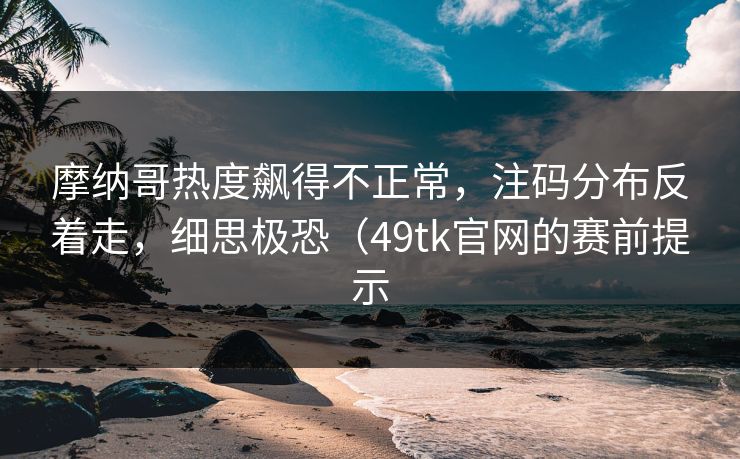 摩纳哥热度飙得不正常，注码分布反着走，细思极恐（49tk官网的赛前提示