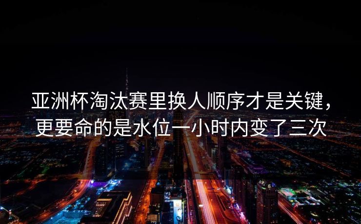 亚洲杯淘汰赛里换人顺序才是关键，更要命的是水位一小时内变了三次