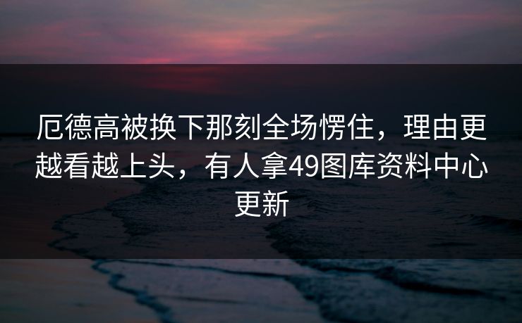 厄德高被换下那刻全场愣住，理由更越看越上头，有人拿49图库资料中心更新