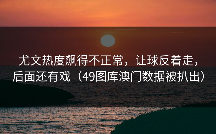 尤文热度飙得不正常，让球反着走，后面还有戏（49图库澳门数据被扒出）