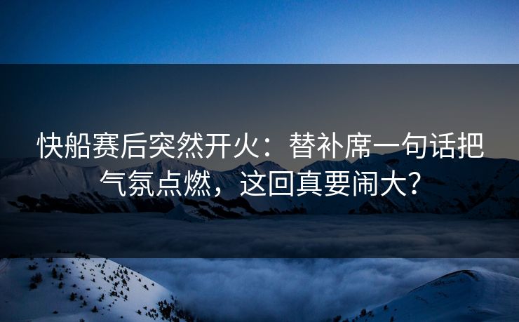 快船赛后突然开火：替补席一句话把气氛点燃，这回真要闹大？
