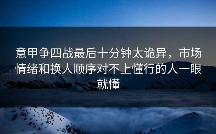 意甲争四战最后十分钟太诡异，市场情绪和换人顺序对不上懂行的人一眼就懂