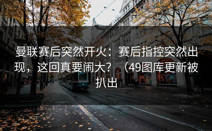 曼联赛后突然开火：赛后指控突然出现，这回真要闹大？（49图库更新被扒出  第1张