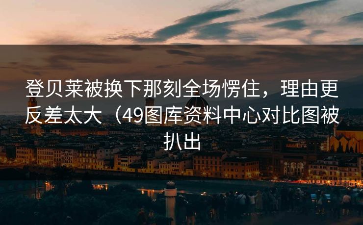 登贝莱被换下那刻全场愣住，理由更反差太大（49图库资料中心对比图被扒出  第1张