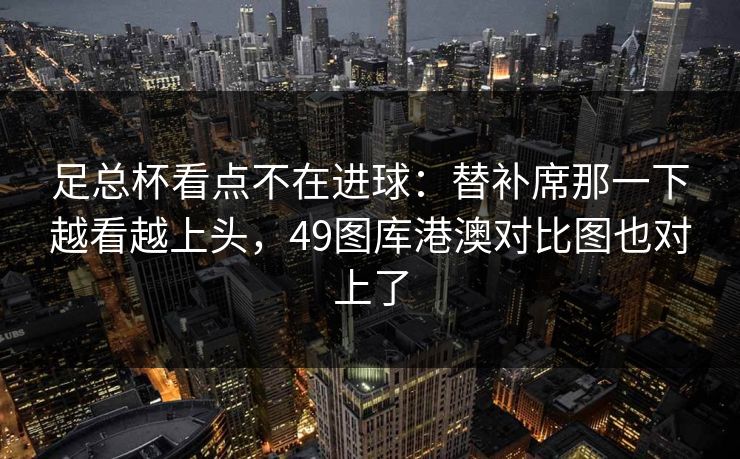 足总杯看点不在进球：替补席那一下越看越上头，49图库港澳对比图也对上了  第1张