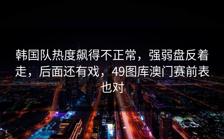 韩国队热度飙得不正常，强弱盘反着走，后面还有戏，49图库澳门赛前表也对  第1张