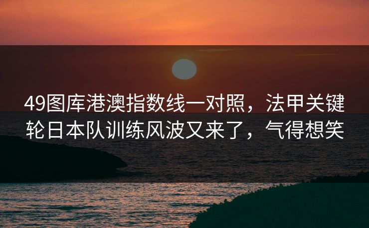49图库港澳指数线一对照，法甲关键轮日本队训练风波又来了，气得想笑  第1张