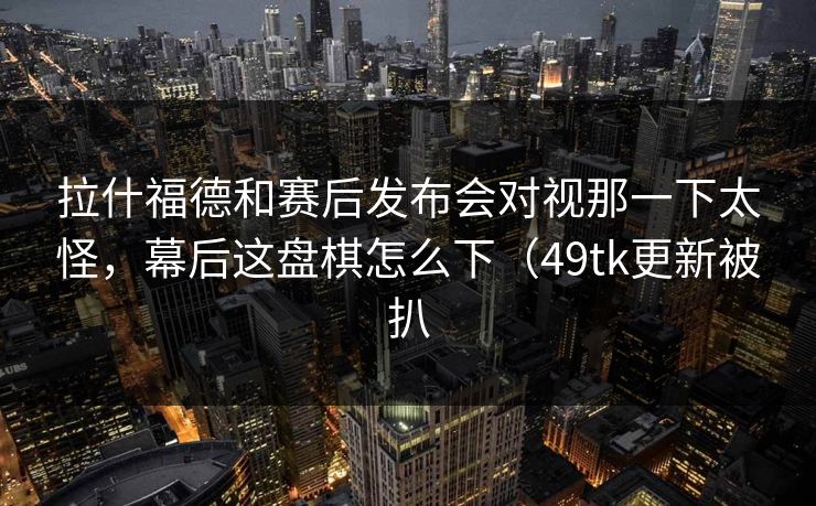 拉什福德和赛后发布会对视那一下太怪，幕后这盘棋怎么下（49tk更新被扒