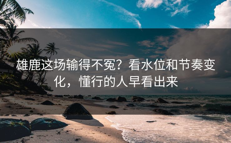 雄鹿这场输得不冤？看水位和节奏变化，懂行的人早看出来  第1张