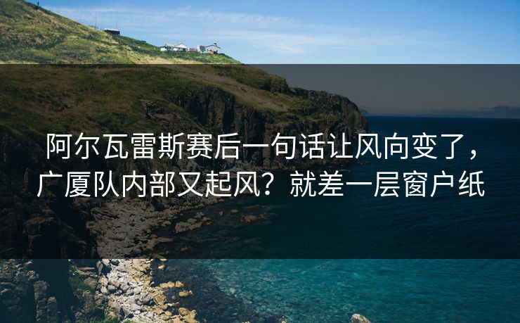 阿尔瓦雷斯赛后一句话让风向变了，广厦队内部又起风？就差一层窗户纸  第1张