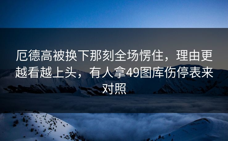 厄德高被换下那刻全场愣住，理由更越看越上头，有人拿49图库伤停表来对照