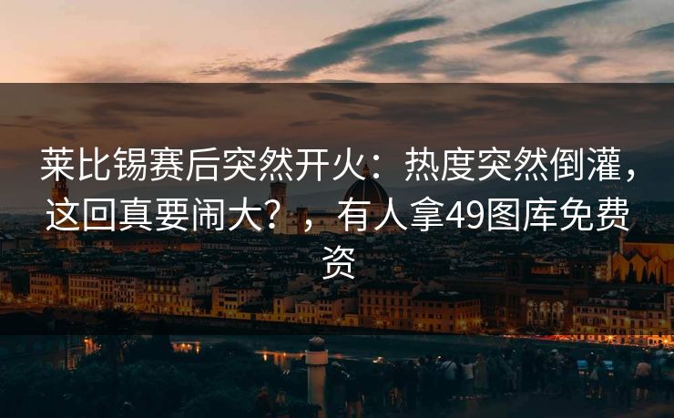 莱比锡赛后突然开火：热度突然倒灌，这回真要闹大？，有人拿49图库免费资