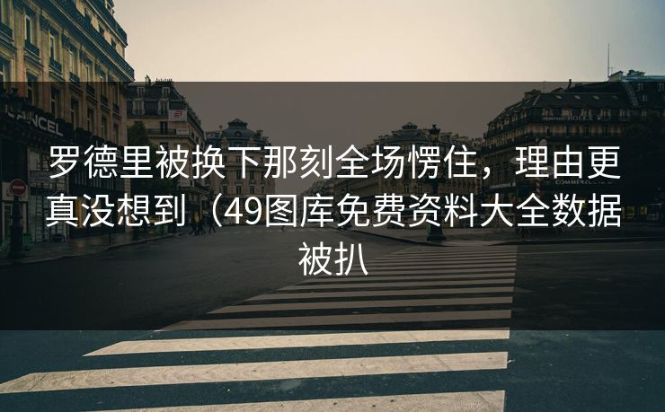 罗德里被换下那刻全场愣住，理由更真没想到（49图库免费资料大全数据被扒