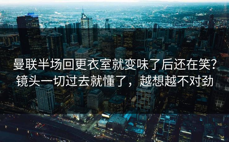 曼联半场回更衣室就变味了后还在笑？镜头一切过去就懂了，越想越不对劲