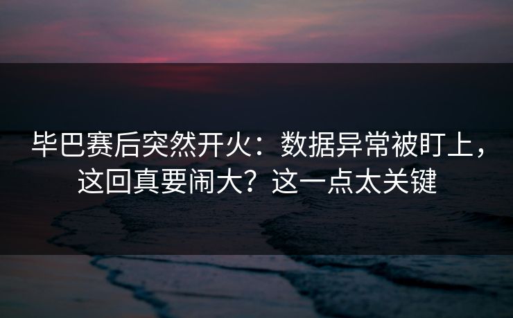 毕巴赛后突然开火：数据异常被盯上，这回真要闹大？这一点太关键