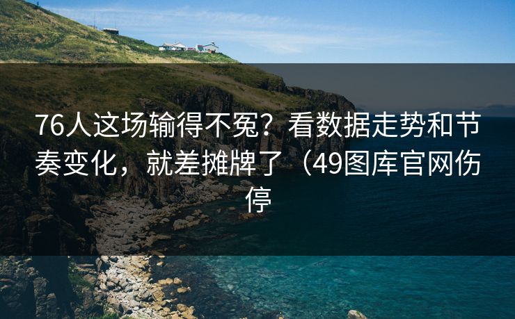 76人这场输得不冤？看数据走势和节奏变化，就差摊牌了（49图库官网伤停