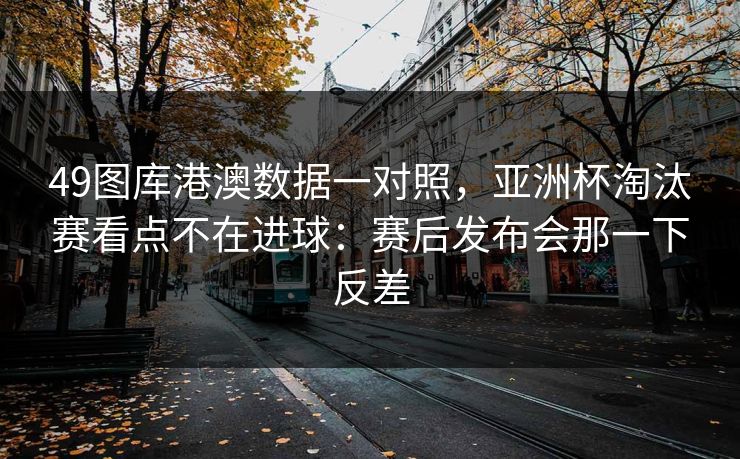 49图库港澳数据一对照，亚洲杯淘汰赛看点不在进球：赛后发布会那一下反差