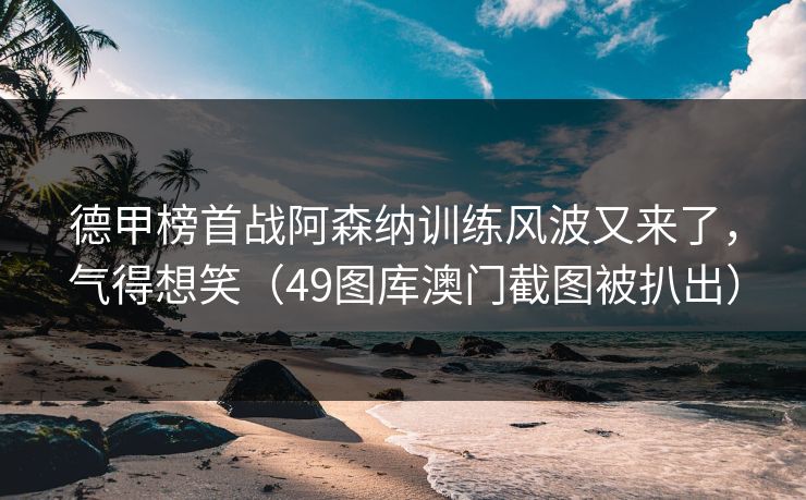 德甲榜首战阿森纳训练风波又来了，气得想笑（49图库澳门截图被扒出）