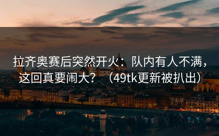 拉齐奥赛后突然开火：队内有人不满，这回真要闹大？（49tk更新被扒出）