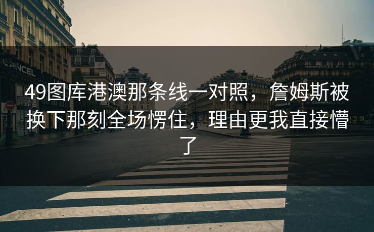 49图库港澳那条线一对照，詹姆斯被换下那刻全场愣住，理由更我直接懵了
