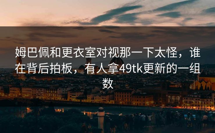 姆巴佩和更衣室对视那一下太怪，谁在背后拍板，有人拿49tk更新的一组数  第1张