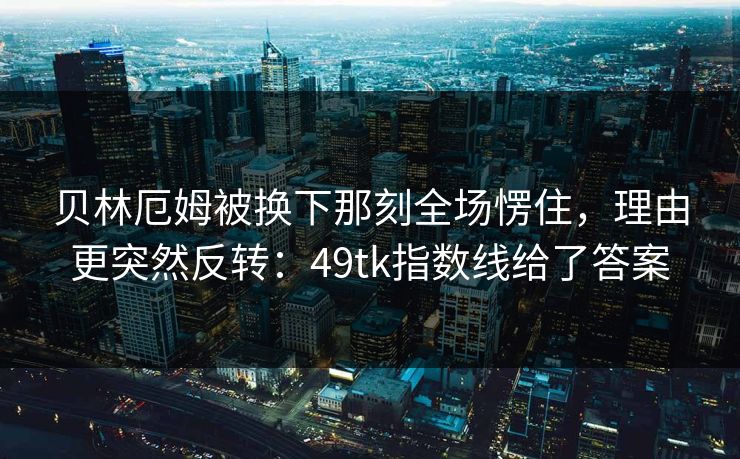 贝林厄姆被换下那刻全场愣住，理由更突然反转：49tk指数线给了答案  第1张