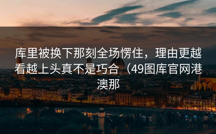 库里被换下那刻全场愣住，理由更越看越上头真不是巧合（49图库官网港澳那  第1张